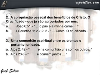 2. A apropriação pessoal dos benefícios de Cristo, O
Crucificado - que já são apropriados por nós:
a. João 6:51 - " ... o pão é a minha carne ... "
b. I Coríntios 1: 23; 2: 2 - " ... Cristo, O crucificado ... "
3. Uma comunhão espiritual entre os crentes e
portanto, unidade.
a. Atos 2: 42 - " e na comunhão uns com os outros. "
b. Atos 2:46 - " e comiam juntos ... "
 