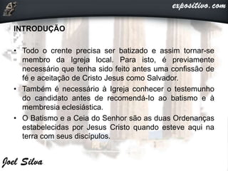 INTRODUÇÃO
• Todo o crente precisa ser batizado e assim tornar-se
membro da Igreja local. Para isto, é previamente
necessário que tenha sido feito antes uma confissão de
fé e aceitação de Cristo Jesus como Salvador.
• Também é necessário à Igreja conhecer o testemunho
do candidato antes de recomendá-Io ao batismo e à
membresia eclesiástica.
• O Batismo e a Ceia do Senhor são as duas Ordenanças
estabelecidas por Jesus Cristo quando esteve aqui na
terra com seus discípulos.
 