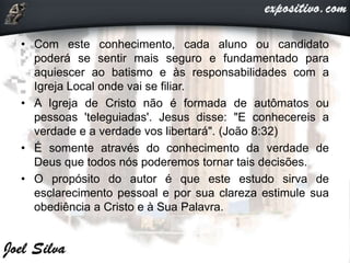 • Com este conhecimento, cada aluno ou candidato
poderá se sentir mais seguro e fundamentado para
aquiescer ao batismo e às responsabilidades com a
Igreja Local onde vai se filiar.
• A Igreja de Cristo não é formada de autômatos ou
pessoas 'teleguiadas'. Jesus disse: "E conhecereis a
verdade e a verdade vos libertará". (João 8:32)
• É somente através do conhecimento da verdade de
Deus que todos nós poderemos tornar tais decisões.
• O propósito do autor é que este estudo sirva de
esclarecimento pessoal e por sua clareza estimule sua
obediência a Cristo e à Sua Palavra.
 