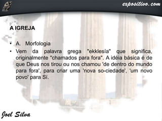A IGREJA
• A. Morfologia
• Vem da palavra grega "ekklesía" que significa,
originalmente "chamados para fora". A idéia básica é de
que Deus nos tirou ou nos chamou 'de dentro do mundo
para fora', para criar uma 'nova so-ciedade', 'um novo
povo' para Sí.
 