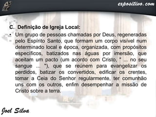C. Definição de Igreja Local:
• Um grupo de pessoas chamadas por Deus, regeneradas
pelo Espírito Santo, que formam um corpo visível num
determinado local e época, organizada, com propósitos
específicos, batizados nas águas por imersão, que
aceitam um pacto (um acordo com Cristo, " ... no seu
sangue ... "), que se reúnem para evangelizar os
perdidos, batizar os convertidos, edificar os crentes,
tomar a Ceia do Senhor regularmente, ter comunhão
uns com os outros, enfim desempenhar a missão de
Cristo sobre a terra.
 
