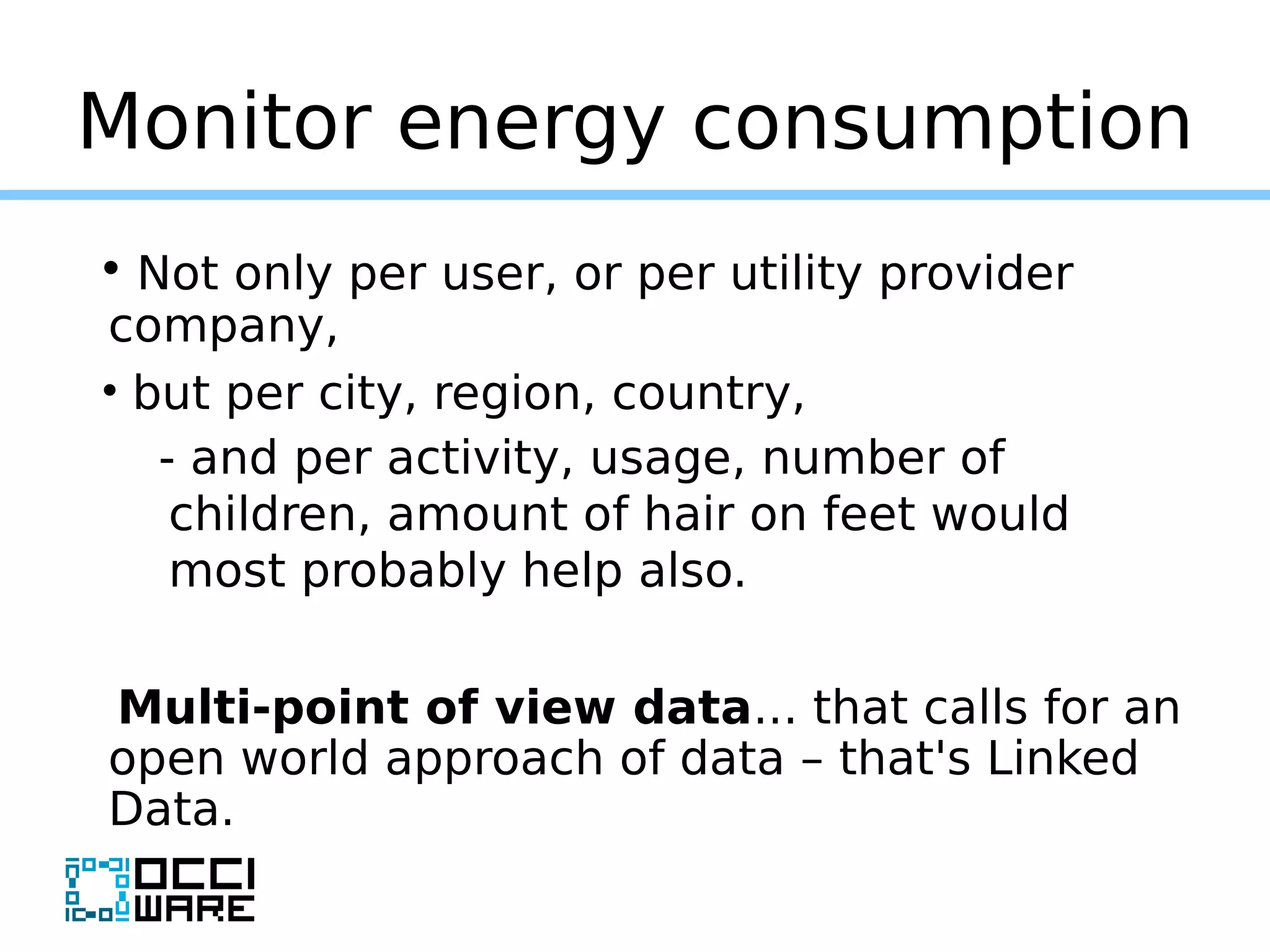 Monitor energy consumption
• Not only per user, or per utility provider
company,
• but per city, region, country,
- and per activity, usage, number of
children, amount of hair on feet would
most probably help also.
Multi-point of view data... that calls for an
open world approach of data – that's Linked
Data.
 