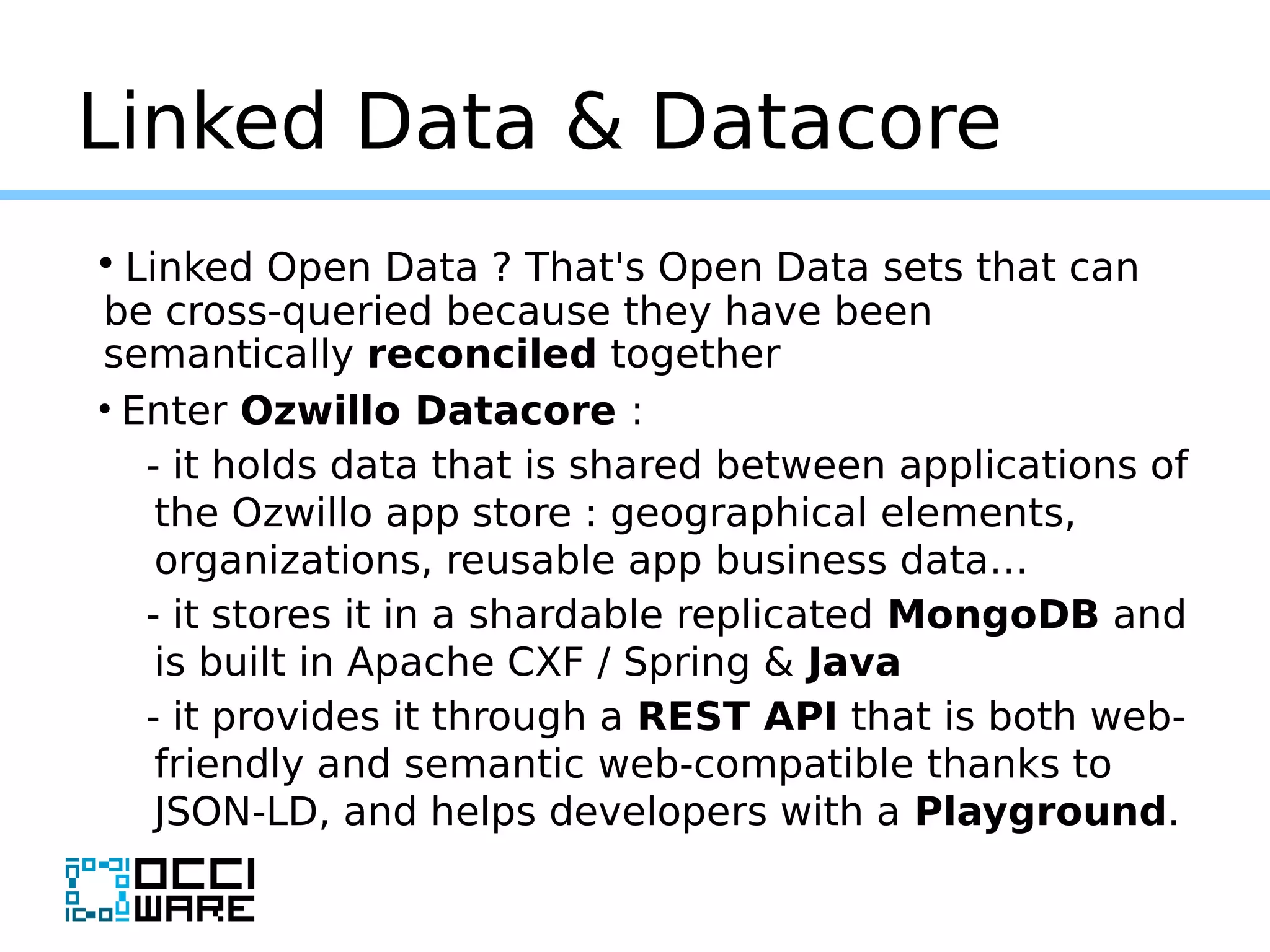 Linked Data & Datacore
• Linked Open Data ? That's Open Data sets that can
be cross-queried because they have been
semantically reconciled together
• Enter Ozwillo Datacore :
- it holds data that is shared between applications of
the Ozwillo app store : geographical elements,
organizations, reusable app business data…
- it stores it in a shardable replicated MongoDB and
is built in Apache CXF / Spring & Java
- it provides it through a REST API that is both web-
friendly and semantic web-compatible thanks to
JSON-LD, and helps developers with a Playground.
 