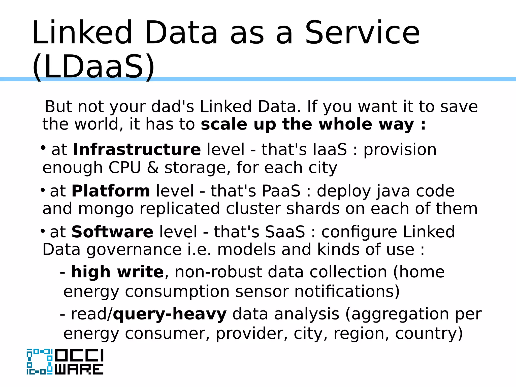 Linked Data as a Service
(LDaaS)
But not your dad's Linked Data. If you want it to save
the world, it has to scale up the whole way :
• at Infrastructure level - that's IaaS : provision
enough CPU & storage, for each city
• at Platform level - that's PaaS : deploy java code
and mongo replicated cluster shards on each of them
• at Software level - that's SaaS : configure Linked
Data governance i.e. models and kinds of use :
- high write, non-robust data collection (home
energy consumption sensor notifications)
- read/query-heavy data analysis (aggregation per
energy consumer, provider, city, region, country)
 