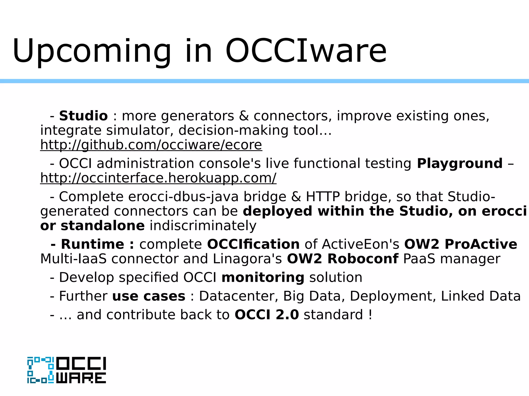 Upcoming in OCCIware
- Studio : more generators & connectors, improve existing ones,
integrate simulator, decision-making tool…
http://github.com/occiware/ecore
- OCCI administration console's live functional testing Playground –
http://occinterface.herokuapp.com/
- Complete erocci-dbus-java bridge & HTTP bridge, so that Studio-
generated connectors can be deployed within the Studio, on erocci
or standalone indiscriminately
- Runtime : complete OCCIfication of ActiveEon's OW2 ProActive
Multi-IaaS connector and Linagora's OW2 Roboconf PaaS manager
- Develop specified OCCI monitoring solution
- Further use cases : Datacenter, Big Data, Deployment, Linked Data
- … and contribute back to OCCI 2.0 standard !
 