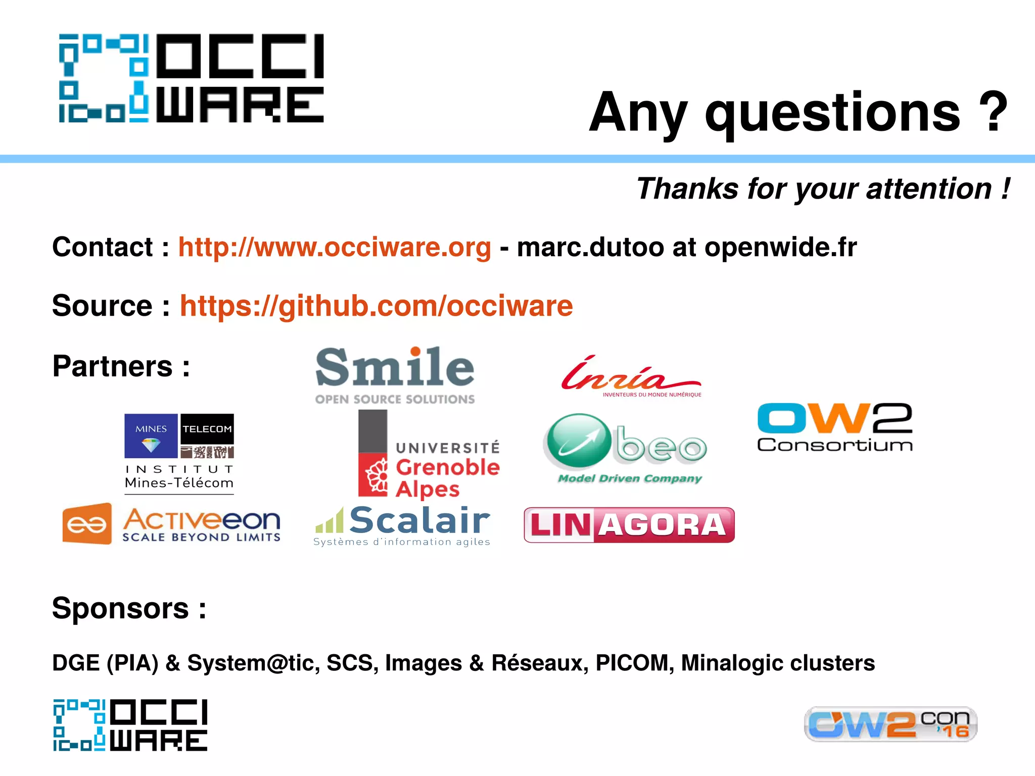 Any questions ?
Thanks for your attention !
Contact : http://www.occiware.org - marc.dutoo at openwide.fr
Source : https://github.com/occiware
Partners :
Sponsors :
DGE (PIA) & System@tic, SCS, Images & Réseaux, PICOM, Minalogic clusters
 