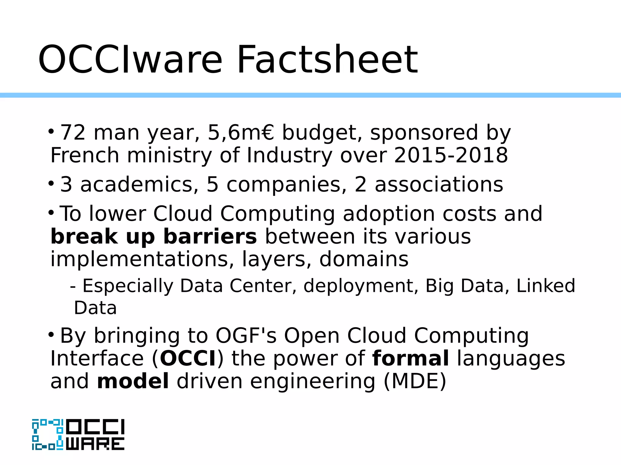 OCCIware Factsheet
• 72 man year, 5,6m€ budget, sponsored by
French ministry of Industry over 2015-2018
• 3 academics, 5 companies, 2 associations
• To lower Cloud Computing adoption costs and
break up barriers between its various
implementations, layers, domains
- Especially Data Center, deployment, Big Data, Linked
Data
• By bringing to OGF's Open Cloud Computing
Interface (OCCI) the power of formal languages
and model driven engineering (MDE)
 