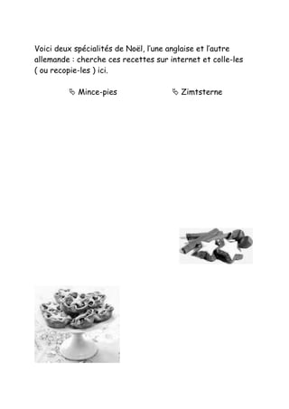Voici deux spécialités de Noël, l’une anglaise et l’autre
allemande : cherche ces recettes sur internet et colle-les
( ou recopie-les ) ici.

          Mince-pies                  Zimtsterne
 