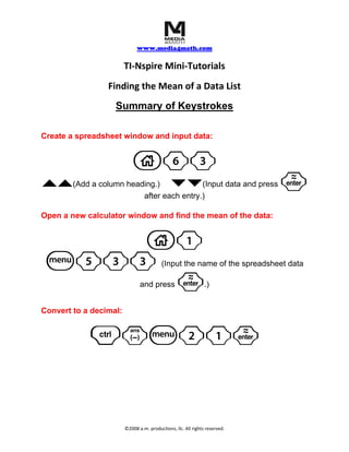     
                              www.media4math.com
                                       
                        TI‐Nspire Mini‐Tutorials 
                 Finding the Mean of a Data List 
                   Summary of Keystrokes

Create a spreadsheet window and input data:


                           c63
``                          ¤¤
        (Add a column heading.)            (Input data and press             ·
                          after each entry.)

Open a new calculator window and find the mean of the data:


     c1
 b533                                     (Input the name of the spreadsheet data

      ·                        and press                       .)
                                                 

Convert to a decimal:


            /vb21·
                                                 




                        ©2008 a.m. productions, llc. All rights reserved. 
 