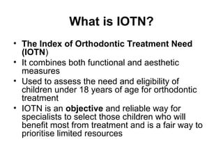 What is IOTN?
• The Index of Orthodontic Treatment Need
(IOTN)
• It combines both functional and aesthetic
measures
• Used to assess the need and eligibility of
children under 18 years of age for orthodontic
treatment
• IOTN is an objective and reliable way for
specialists to select those children who will
benefit most from treatment and is a fair way to
prioritise limited resources

 