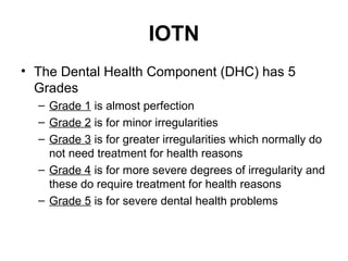 IOTN
• The Dental Health Component (DHC) has 5
Grades
– Grade 1 is almost perfection
– Grade 2 is for minor irregularities
– Grade 3 is for greater irregularities which normally do
not need treatment for health reasons
– Grade 4 is for more severe degrees of irregularity and
these do require treatment for health reasons
– Grade 5 is for severe dental health problems

 