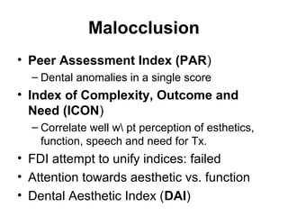 Malocclusion
• Peer Assessment Index (PAR)
– Dental anomalies in a single score

• Index of Complexity, Outcome and
Need (ICON)
– Correlate well w pt perception of esthetics,
function, speech and need for Tx.

• FDI attempt to unify indices: failed
• Attention towards aesthetic vs. function
• Dental Aesthetic Index (DAI)

 