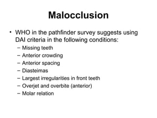 Malocclusion
• WHO in the pathfinder survey suggests using
DAI criteria in the following conditions:
–
–
–
–
–
–
–

Missing teeth
Anterior crowding
Anterior spacing
Diasteimas
Largest irregularities in front teeth
Overjet and overbite (anterior)
Molar relation

 