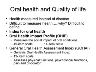 Oral health and Quality of life
• Health measured instead of disease
• Difficult to measure health…..why? Difficult to
define
• Index for oral health
• Oral Health Impact Profile (OHIP)
– Measures the social impact of oral conditions
– 49-item scale ……….14-item scale

• General Oral Health Assessment Index (GOHAI)
– Geriatric Oral Health Assessment Index
– 12- item scale
– Assesses physical functions, psychosocial functions,
pain and discomfort

 
