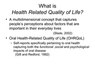 What is
Health Related Quality of Life?
• A multidimensional concept that captures
people’s perceptions about factors that are
important in their everyday lives
(Slade, 2002)

• Oral Health-Related Quality of Life (OHRQoL)
– Self-reports specifically pertaining to oral health
capturing both the functional ,social and psychological
impacts of oral disease
(Gift and Redford, 1992)

 