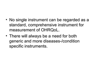 • No single instrument can be regarded as a
standard, comprehensive instrument for
measurement of OHRQoL.
• There will always be a need for both
generic and more diseases-/condition
specific instruments.

 