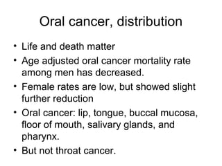 Oral cancer, distribution
• Life and death matter
• Age adjusted oral cancer mortality rate
among men has decreased.
• Female rates are low, but showed slight
further reduction
• Oral cancer: lip, tongue, buccal mucosa,
floor of mouth, salivary glands, and
pharynx.
• But not throat cancer.

 