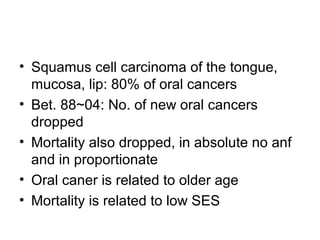 • Squamus cell carcinoma of the tongue,
mucosa, lip: 80% of oral cancers
• Bet. 88~04: No. of new oral cancers
dropped
• Mortality also dropped, in absolute no anf
and in proportionate
• Oral caner is related to older age
• Mortality is related to low SES

 