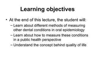 Learning objectives
• At the end of this lecture, the student will:
– Learn about different methods of measuring
other dental conditions in oral epidemiology
– Learn about how to measure these conditions
in a public health perspective
– Understand the concept behind quality of life

 
