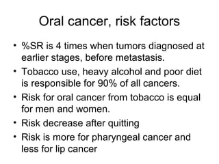 Oral cancer, risk factors
• %SR is 4 times when tumors diagnosed at
earlier stages, before metastasis.
• Tobacco use, heavy alcohol and poor diet
is responsible for 90% of all cancers.
• Risk for oral cancer from tobacco is equal
for men and women.
• Risk decrease after quitting
• Risk is more for pharyngeal cancer and
less for lip cancer

 