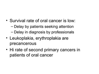 • Survival rate of oral cancer is low:
– Delay by patients seeking attention
– Delay in diagnosis by professionals

• Leukoplakia, erythroplakia are
precancerous
• Hi rate of second primary cancers in
patients of oral cancer

 