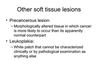 Other soft tissue lesions
• Precancerous lesion:
– Morphologically altered tissue in which cancer
is more likely to occur than its apparently
normal counterpart

• Leukoplakia:
– White patch that cannot be characterized
clinically or by pathological examination as
anything else

 