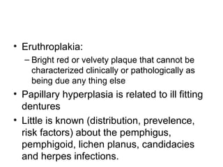 • Eruthroplakia:
– Bright red or velvety plaque that cannot be
characterized clinically or pathologically as
being due any thing else

• Papillary hyperplasia is related to ill fitting
dentures
• Little is known (distribution, prevelence,
risk factors) about the pemphigus,
pemphigoid, lichen planus, candidacies
and herpes infections.

 