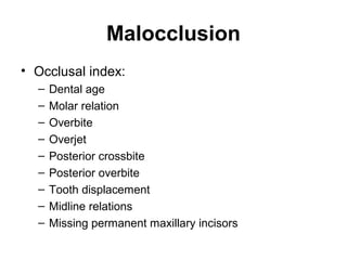 Malocclusion
• Occlusal index:
–
–
–
–
–
–
–
–
–

Dental age
Molar relation
Overbite
Overjet
Posterior crossbite
Posterior overbite
Tooth displacement
Midline relations
Missing permanent maxillary incisors

 