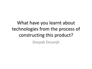 What have you learnt about
technologies from the process of
constructing this product?
Deepak Dosanjh

 