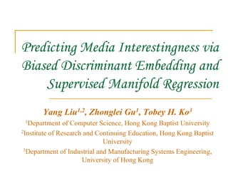 Predicting Media Interestingness via
Biased Discriminant Embedding and
Supervised Manifold Regression
Yang Liu1,2, Zhonglei Gu1, Tobey H. Ko3
1Department of Computer Science, Hong Kong Baptist University
2Institute of Research and Continuing Education, Hong Kong Baptist
University
3Department of Industrial and Manufacturing Systems Engineering,
University of Hong Kong
 