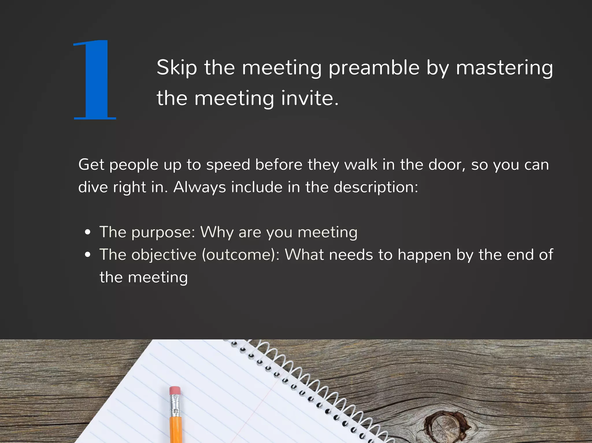 1 Skip the meeting preamble by mastering
the meeting invite.
Get people up to speed before they walk in the door, so you can
dive right in. Always include in the description:
The purpose: Why are you meeting
The objective (outcome): What needs to happen by the end of
the meeting
 