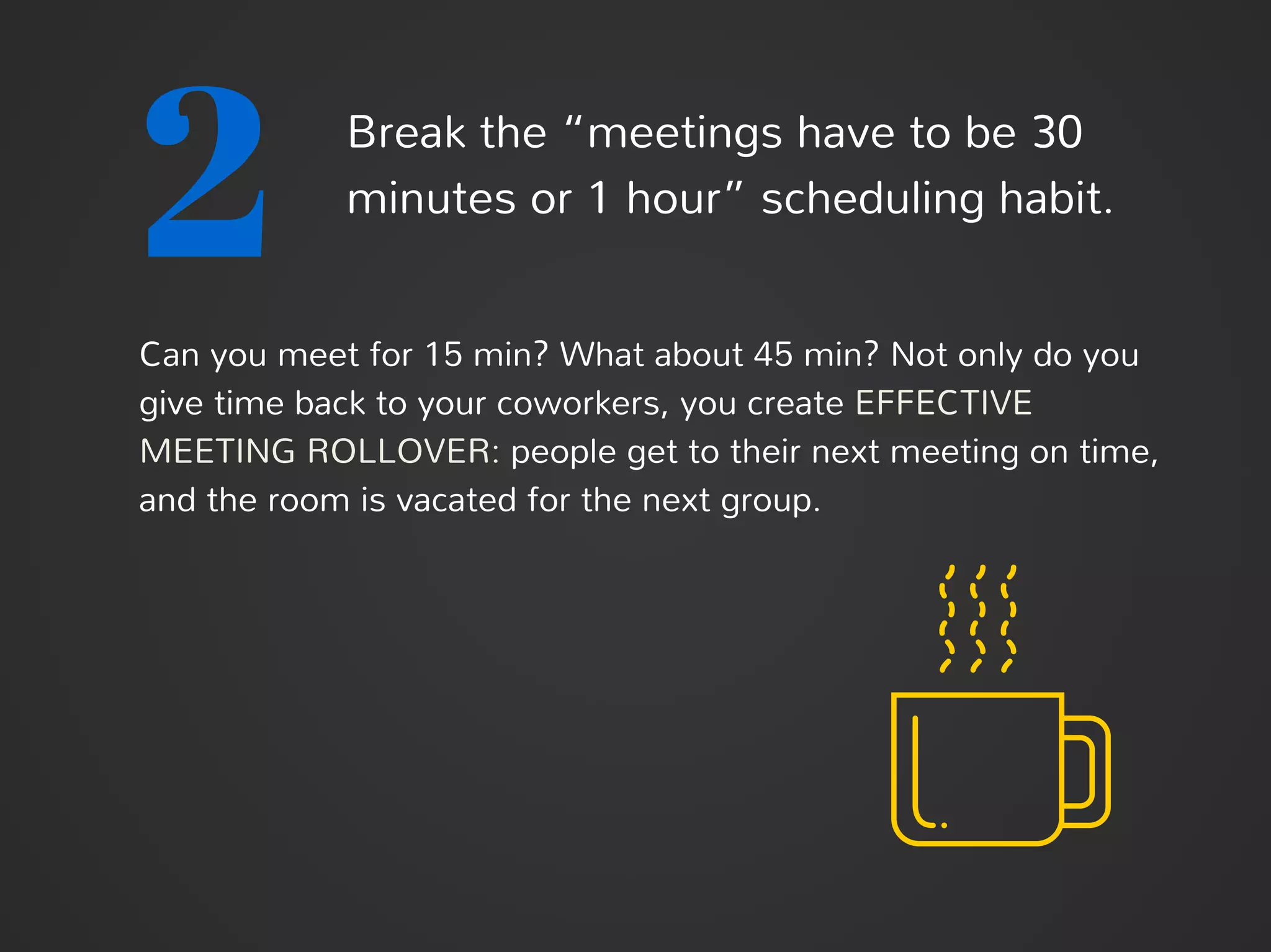 2 Break the “meetings-have-to-be-30-
minutes-or-1-hour” scheduling habit.
Can you meet for 15 min? What about 45 min? Not only do you
give time back to your coworkers, you create EFFECTIVE
MEETING ROLLOVER: people get to their next meeting on time,
and the room is vacated for the next group.
 