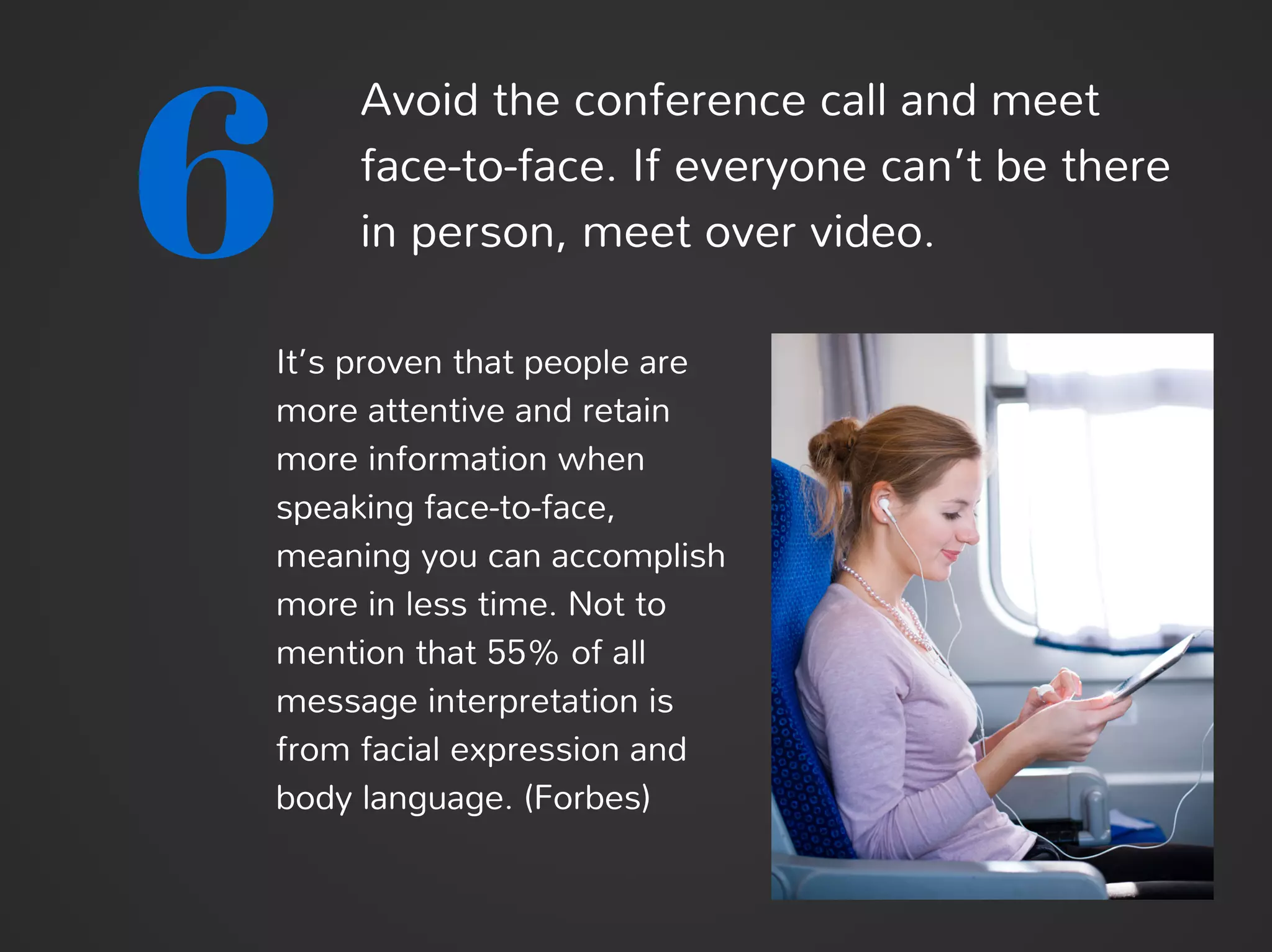 6
Avoid the conference call and meet
face-to-face. If everyone can’t be there
in person, meet over video.
It’s proven that people are
more attentive and retain
more information when
speaking face-to-face,
meaning you can accomplish
more in less time. Not to
mention that 55% of all
message interpretation is
from facial expression and
body language. (Forbes)
 