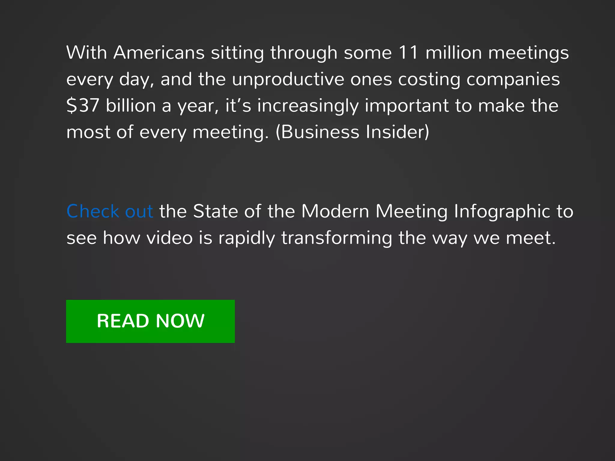 With Americans sitting through some 11 million meetings
every day, and the unproductive ones costing companies
$37 billion a year, it’s increasingly important to make the
most of every meeting. (Business Insider)
Check out the State of the Modern Meeting Infographic to
see how video is rapidly transforming the way we meet.
READ NOW
 
