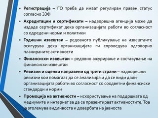  Регистрација – ГО треба да имаат регулиран правен статус
согласно ЗЗФ
 Акредитации и сертификати – надворешна агенција може да
издаде сертификат дека организацијата работи во согласност
со одредени норми и политики
 Годишни извештаи – редовното публикување на извештаите
осигурува дека организацијата ги спроведува одговорно
планираните активности
 Финансиски извештаи – редовно ажурирање и составување на
финансиски извештаи
 Ревизии и оценки направени од трети страни – надворешни
ревизии кои помагаат да се анализира и да се види дали
организацијата работи во согласност со соодветни финансиски
стандарди и норми
 Промоција на активности – искористување на поддршката од
медиумите и интернет за да се презентираат активностите.Тоа
ја зголемува видливоста и довербата на јавноста
 