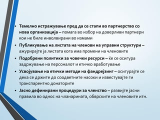 Темелно истражување пред да се стапи во партнерство со
нова организација – помага во избор на доверливи партнери
кои не биле инволвирани во измами
 Публикување на листата на членови на управни структури –
ажурирајте ја листата кога има промени на членовите
 Подобрени политики за човечки ресурси – ќе се осигура
задржување на персоналот и етичко вработување
 Усвојување на етички методи на фандрејзинг – осигурајте се
дека се држите до соодветните насоки и известувајте ги
транспарентно донаторите
 Јасно дефинирани процедури за членство – развијте јасни
правила во однос на чланарината, обврските на членовите итн.
 