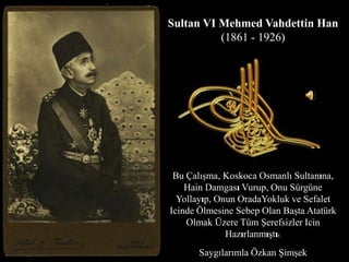 Sultan VI Mehmed Vahdettin Han(1861 - 1926) BuÇalışma, KoskocaOsmanlı Sultanına, Hain DamgasıVurup, OnuSürgüneYollayıp, OnunOradaYoklukveSefaletIcindeÖlmesineSebepOlanBaşta Atatürk OlmakÜzereTümŞerefsizlerIcinHazırlanmıştır. Saygılarımla Özkan Şimşek 