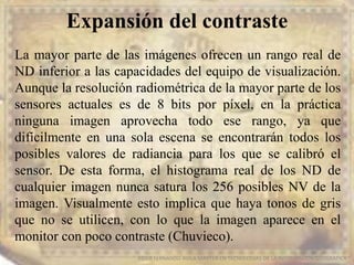 Expansión del contraste
EDIER FERNANDO AVILA MARTER EN TECNOLOGIAS DE LA INFORMACION GEOGRAFICA
La mayor parte de las imágenes ofrecen un rango real de
ND inferior a las capacidades del equipo de visualización.
Aunque la resolución radiométrica de la mayor parte de los
sensores actuales es de 8 bits por píxel, en la práctica
ninguna imagen aprovecha todo ese rango, ya que
difícilmente en una sola escena se encontrarán todos los
posibles valores de radiancia para los que se calibró el
sensor. De esta forma, el histograma real de los ND de
cualquier imagen nunca satura los 256 posibles NV de la
imagen. Visualmente esto implica que haya tonos de gris
que no se utilicen, con lo que la imagen aparece en el
monitor con poco contraste (Chuvieco).
 