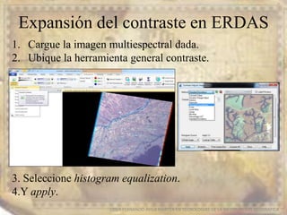Expansión del contraste en ERDAS
EDIER FERNANDO AVILA MARTER EN TECNOLOGIAS DE LA INFORMACION GEOGRAFICA
1. Cargue la imagen multiespectral dada.
2. Ubique la herramienta general contraste.
3. Seleccione histogram equalization.
4.Y apply.
 