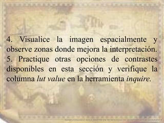 EDIER FERNANDO AVILA MARTER EN TECNOLOGIAS DE LA INFORMACION GEOGRAFICA
4. Visualice la imagen espacialmente y
observe zonas donde mejora la interpretación.
5. Practique otras opciones de contrastes
disponibles en esta sección y verifique la
columna lut value en la herramienta inquire.
 