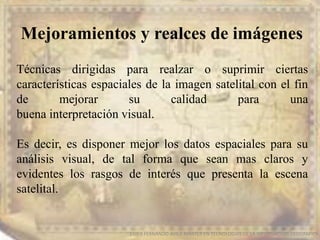 Mejoramientos y realces de imágenes
EDIER FERNANDO AVILA MARTER EN TECNOLOGIAS DE LA INFORMACION GEOGRAFICA
Técnicas dirigidas para realzar o suprimir ciertas
características espaciales de la imagen satelital con el fin
de mejorar su calidad para una
buena interpretación visual.
Es decir, es disponer mejor los datos espaciales para su
análisis visual, de tal forma que sean mas claros y
evidentes los rasgos de interés que presenta la escena
satelital.
 