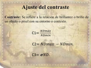 Ajuste del contraste
EDIER FERNANDO AVILA MARTER EN TECNOLOGIAS DE LA INFORMACION GEOGRAFICA
Contraste: Se refiere a la relación de brillantez o brillo de
un objeto o pixel con su entorno o contexto.
C1=
𝑁𝐷𝑚𝑎𝑥
𝑁𝐷𝑚𝑖𝑛
C2= 𝑁𝐷𝑚𝑎𝑥 − 𝑁𝐷𝑚𝑖𝑛.
C3= 𝞼𝑁𝐷.
 