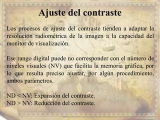 Ajuste del contraste
EDIER FERNANDO AVILA MARTER EN TECNOLOGIAS DE LA INFORMACION GEOGRAFICA
Los procesos de ajuste del contraste tienden a adaptar la
resolución radiométrica de la imagen a la capacidad del
monitor de visualización.
Ese rango digital puede no corresponder con el número de
niveles visuales (NV) que facilita la memoria gráfica, por
lo que resulta preciso ajustar, por algún procedimiento,
ambos parámetros.
ND < NV: Expansión del contraste.
ND > NV: Reducción del contraste.
 