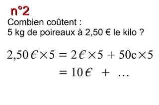 n°2
Combien coûtent :
5 kg de poireaux à 2,50 € le kilo ?

2,50 € ×5 = 2 € ×5  50c×5
          = 10 €  
 