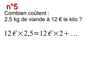 n°5
Combien coûtent :
2,5 kg de viande à 12 € le kilo ?

12 € ×2,5=12 € ×2 
 