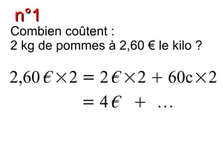 n°1
Combien coûtent :
2 kg de pommes à 2,60 € le kilo ?

2,60 € ×2 = 2 € ×2  60c×2
          = 4€  
 