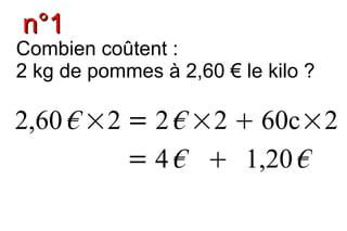 n°1
Combien coûtent :
2 kg de pommes à 2,60 € le kilo ?

2,60 € ×2 = 2 € ×2  60c×2
          = 4 €  1,20 €
 