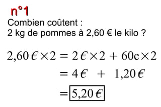 n°1
Combien coûtent :
2 kg de pommes à 2,60 € le kilo ?

2,60 € ×2 = 2 € ×2  60c×2
          = 4 €  1,20 €
            = 5,20 €
 