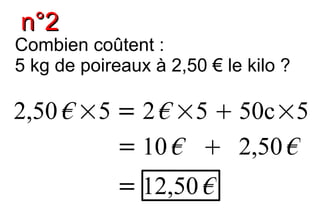 n°2
Combien coûtent :
5 kg de poireaux à 2,50 € le kilo ?

2,50 € ×5 = 2 € ×5  50c×5
          = 10 €  2,50 €
            = 12,50 €
 