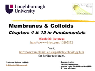 Membranes & Colloids Chapters 4 & 13 in Fundamentals Watch this lecture at http://www.vimeo.com/10202852 Visit; http://www.midlandit.co.uk/particletechnology.htm for further resources. Course details:  Particle Technology, module code: CGB019 and CGB919, 2nd year of study. Professor Richard Holdich R.G.Holdich@Lboro.ac.uk 